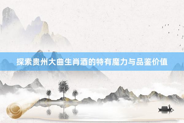 探索贵州大曲生肖酒的特有魔力与品鉴价值