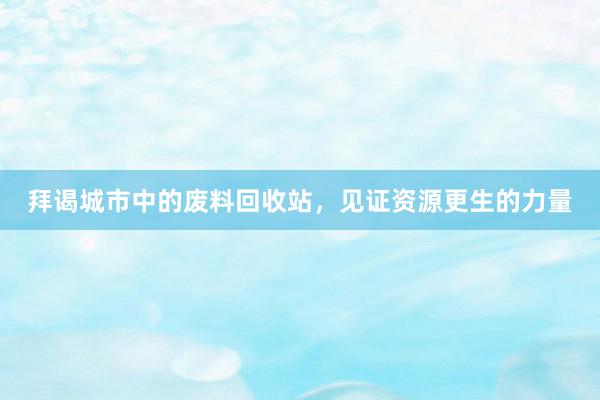 拜谒城市中的废料回收站，见证资源更生的力量