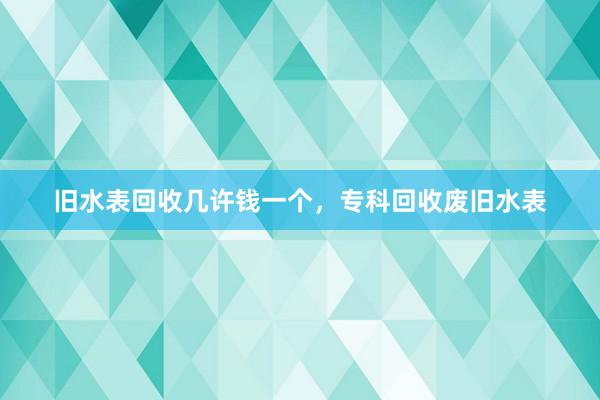 旧水表回收几许钱一个，专科回收废旧水表
