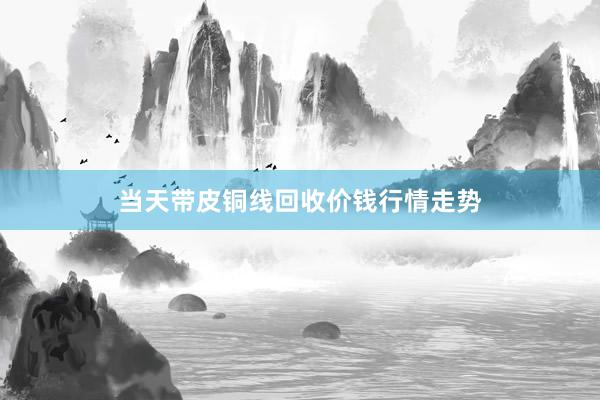 当天带皮铜线回收价钱行情走势