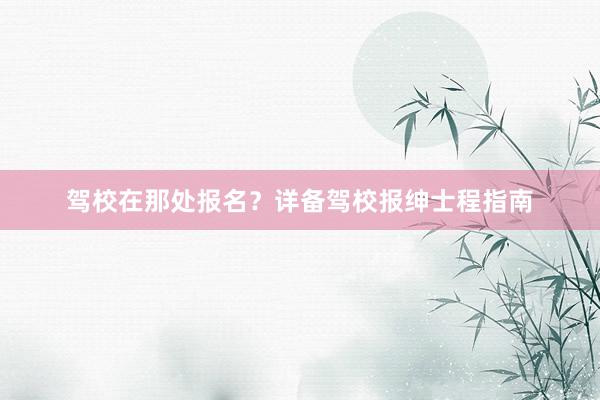 驾校在那处报名？详备驾校报绅士程指南